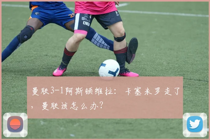 曼联3-1阿斯顿维拉：卡塞米罗走了，曼联该怎么办？