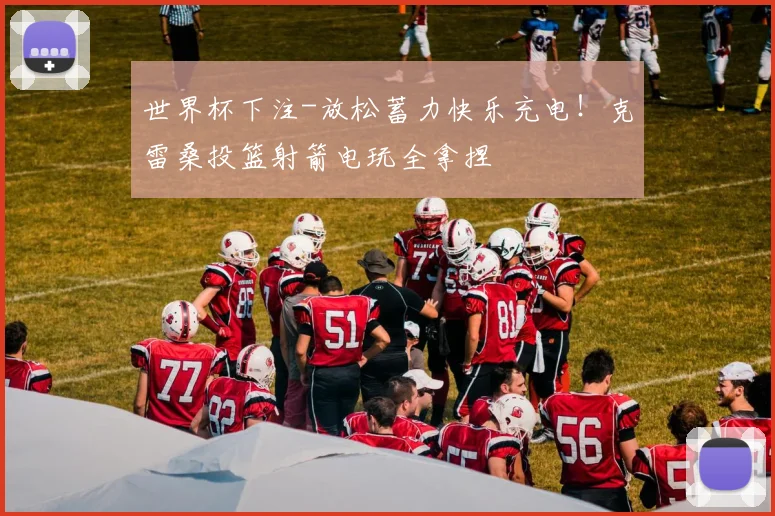 世界杯下注-放松蓄力快乐充电！克雷桑投篮射箭电玩全拿捏